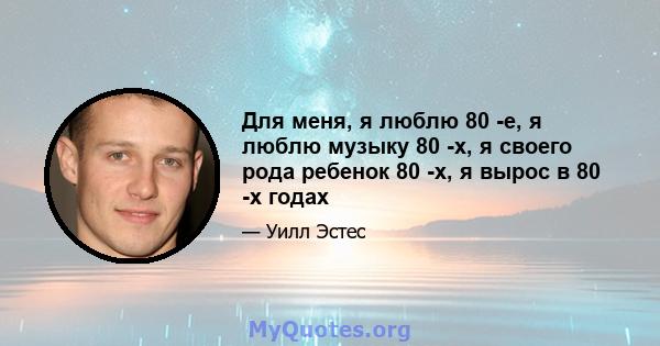 Для меня, я люблю 80 -е, я люблю музыку 80 -х, я своего рода ребенок 80 -х, я вырос в 80 -х годах