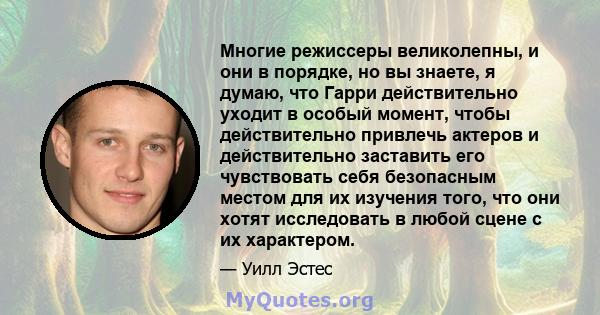 Многие режиссеры великолепны, и они в порядке, но вы знаете, я думаю, что Гарри действительно уходит в особый момент, чтобы действительно привлечь актеров и действительно заставить его чувствовать себя безопасным местом 