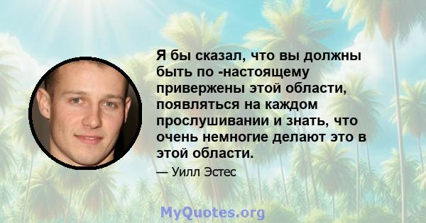 Я бы сказал, что вы должны быть по -настоящему привержены этой области, появляться на каждом прослушивании и знать, что очень немногие делают это в этой области.