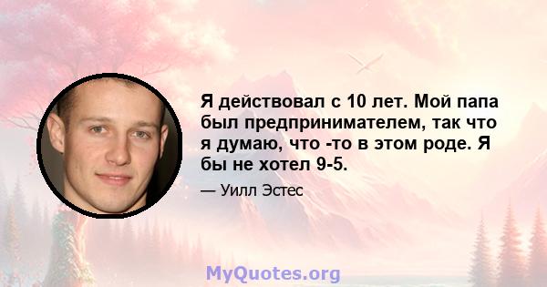 Я действовал с 10 лет. Мой папа был предпринимателем, так что я думаю, что -то в этом роде. Я бы не хотел 9-5.