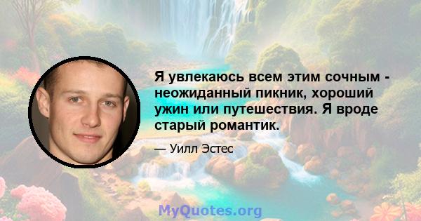 Я увлекаюсь всем этим сочным - неожиданный пикник, хороший ужин или путешествия. Я вроде старый романтик.