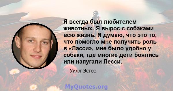 Я всегда был любителем животных. Я вырос с собаками всю жизнь. Я думаю, что это то, что помогло мне получить роль в «Ласси», мне было удобно у собаки, где многие дети боялись или напугали Лесси.