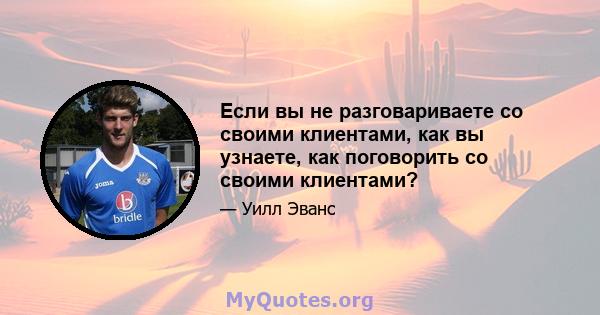 Если вы не разговариваете со своими клиентами, как вы узнаете, как поговорить со своими клиентами?