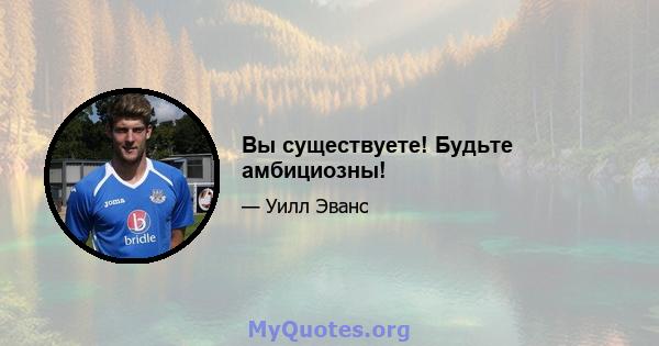 Вы существуете! Будьте амбициозны!