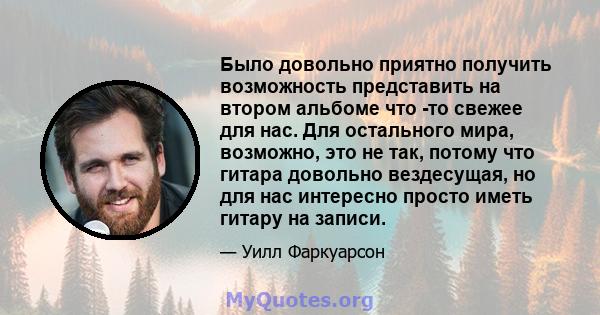 Было довольно приятно получить возможность представить на втором альбоме что -то свежее для нас. Для остального мира, возможно, это не так, потому что гитара довольно вездесущая, но для нас интересно просто иметь гитару 