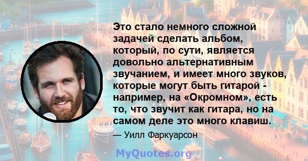 Это стало немного сложной задачей сделать альбом, который, по сути, является довольно альтернативным звучанием, и имеет много звуков, которые могут быть гитарой - например, на «Окромном», есть то, что звучит как гитара, 