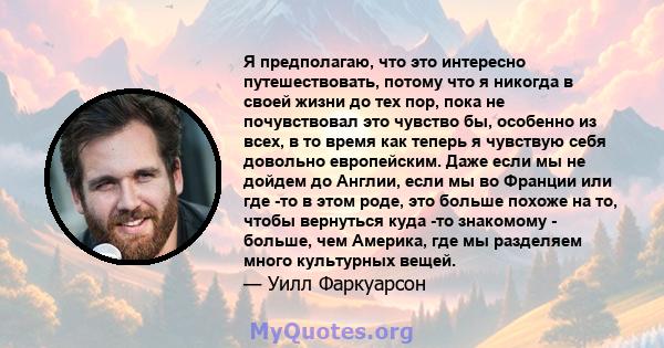 Я предполагаю, что это интересно путешествовать, потому что я никогда в своей жизни до тех пор, пока не почувствовал это чувство бы, особенно из всех, в то время как теперь я чувствую себя довольно европейским. Даже