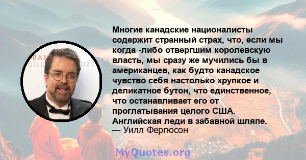 Многие канадские националисты содержит странный страх, что, если мы когда -либо отвергшим королевскую власть, мы сразу же мучились бы в американцев, как будто канадское чувство себя настолько хрупкое и деликатное бутон, 