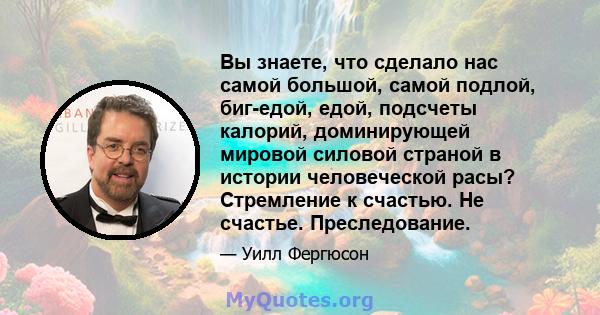 Вы знаете, что сделало нас самой большой, самой подлой, биг-едой, едой, подсчеты калорий, доминирующей мировой силовой страной в истории человеческой расы? Стремление к счастью. Не счастье. Преследование.