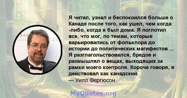 Я читал, узнал и беспокоился больше о Канаде после того, как ушел, чем когда -либо, когда я был дома. Я поглотил все, что мог, по темам, которые варьировались от фольклора до истории до политических магифестов ... Я