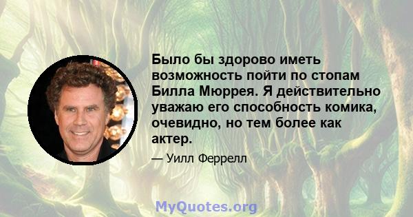 Было бы здорово иметь возможность пойти по стопам Билла Мюррея. Я действительно уважаю его способность комика, очевидно, но тем более как актер.