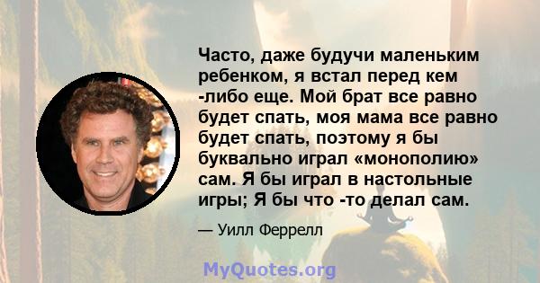 Часто, даже будучи маленьким ребенком, я встал перед кем -либо еще. Мой брат все равно будет спать, моя мама все равно будет спать, поэтому я бы буквально играл «монополию» сам. Я бы играл в настольные игры; Я бы что