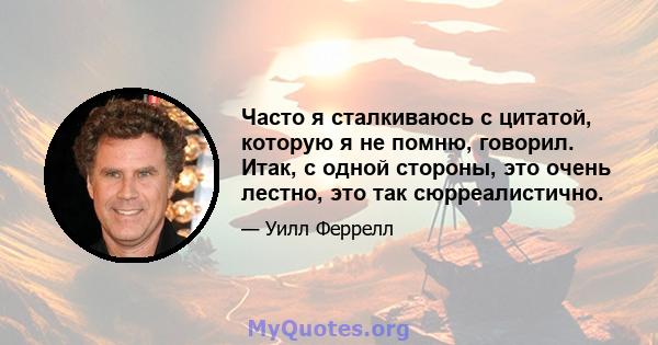 Часто я сталкиваюсь с цитатой, которую я не помню, говорил. Итак, с одной стороны, это очень лестно, это так сюрреалистично.