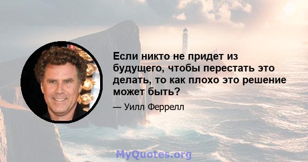 Если никто не придет из будущего, чтобы перестать это делать, то как плохо это решение может быть?