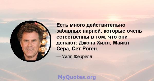 Есть много действительно забавных парней, которые очень естественны в том, что они делают: Джона Хилл, Майкл Сера, Сет Роген.