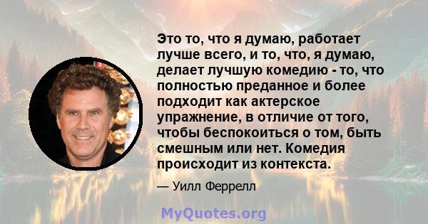 Это то, что я думаю, работает лучше всего, и то, что, я думаю, делает лучшую комедию - то, что полностью преданное и более подходит как актерское упражнение, в отличие от того, чтобы беспокоиться о том, быть смешным или 