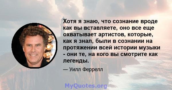 Хотя я знаю, что сознание вроде как вы вставляете, оно все еще охватывает артистов, которые, как я знал, были в сознании на протяжении всей истории музыки - они те, на кого вы смотрите как легенды.