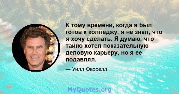 К тому времени, когда я был готов к колледжу, я не знал, что я хочу сделать. Я думаю, что тайно хотел показательную деловую карьеру, но я ее подавлял.