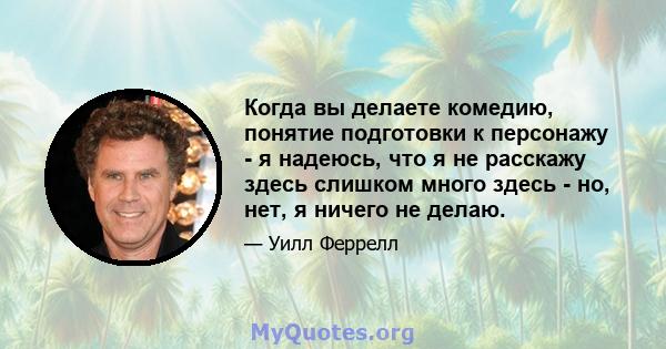 Когда вы делаете комедию, понятие подготовки к персонажу - я надеюсь, что я не расскажу здесь слишком много здесь - но, нет, я ничего не делаю.