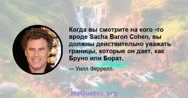 Когда вы смотрите на кого -то вроде Sacha Baron Cohen, вы должны действительно уважать границы, которые он дает, как Бруно или Борат.