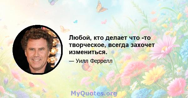 Любой, кто делает что -то творческое, всегда захочет измениться.