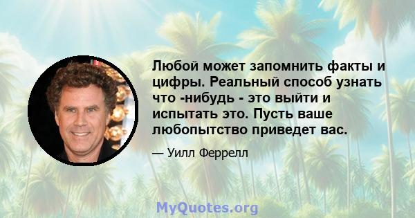 Любой может запомнить факты и цифры. Реальный способ узнать что -нибудь - это выйти и испытать это. Пусть ваше любопытство приведет вас.