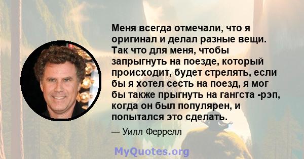 Меня всегда отмечали, что я оригинал и делал разные вещи. Так что для меня, чтобы запрыгнуть на поезде, который происходит, будет стрелять, если бы я хотел сесть на поезд, я мог бы также прыгнуть на гангста -рэп, когда