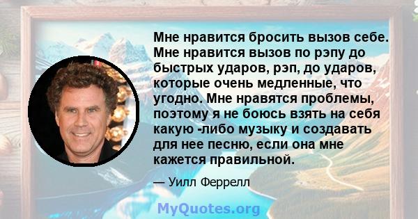 Мне нравится бросить вызов себе. Мне нравится вызов по рэпу до быстрых ударов, рэп, до ударов, которые очень медленные, что угодно. Мне нравятся проблемы, поэтому я не боюсь взять на себя какую -либо музыку и создавать