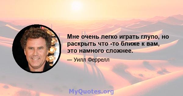 Мне очень легко играть глупо, но раскрыть что -то ближе к вам, это намного сложнее.