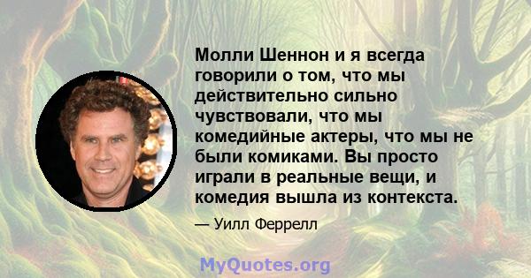 Молли Шеннон и я всегда говорили о том, что мы действительно сильно чувствовали, что мы комедийные актеры, что мы не были комиками. Вы просто играли в реальные вещи, и комедия вышла из контекста.