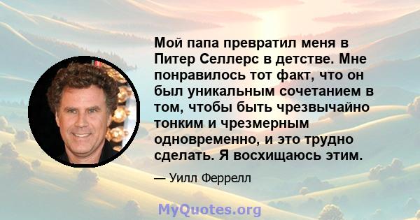 Мой папа превратил меня в Питер Селлерс в детстве. Мне понравилось тот факт, что он был уникальным сочетанием в том, чтобы быть чрезвычайно тонким и чрезмерным одновременно, и это трудно сделать. Я восхищаюсь этим.