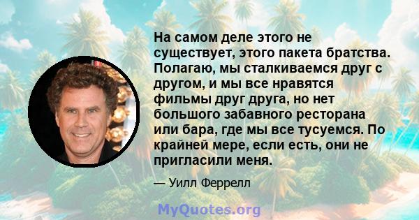 На самом деле этого не существует, этого пакета братства. Полагаю, мы сталкиваемся друг с другом, и мы все нравятся фильмы друг друга, но нет большого забавного ресторана или бара, где мы все тусуемся. По крайней мере,