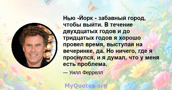 Нью -Йорк - забавный город, чтобы выйти. В течение двухдцатых годов и до тридцатых годов я хорошо провел время, выступая на вечеринке, да. Но ничего, где я проснулся, и я думал, что у меня есть проблема.