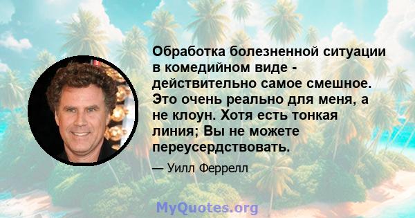 Обработка болезненной ситуации в комедийном виде - действительно самое смешное. Это очень реально для меня, а не клоун. Хотя есть тонкая линия; Вы не можете переусердствовать.