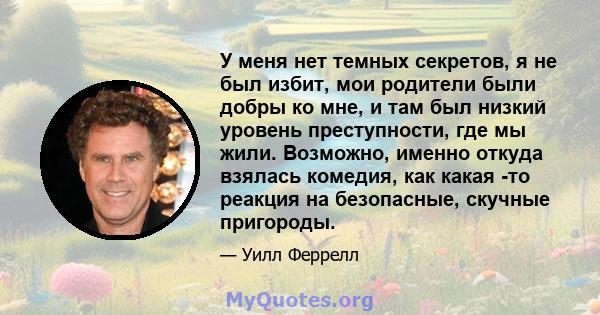 У меня нет темных секретов, я не был избит, мои родители были добры ко мне, и там был низкий уровень преступности, где мы жили. Возможно, именно откуда взялась комедия, как какая -то реакция на безопасные, скучные