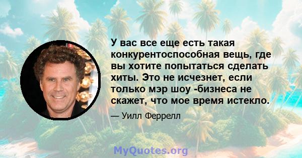 У вас все еще есть такая конкурентоспособная вещь, где вы хотите попытаться сделать хиты. Это не исчезнет, ​​если только мэр шоу -бизнеса не скажет, что мое время истекло.