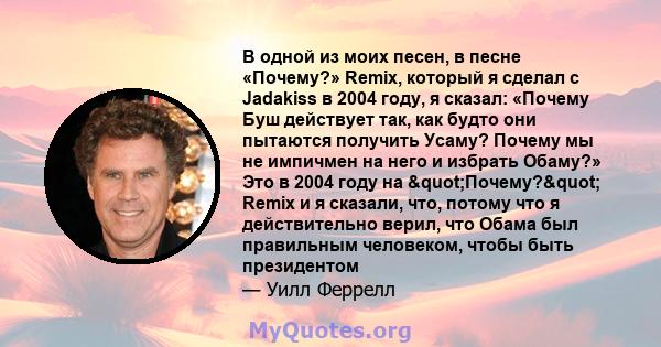 В одной из моих песен, в песне «Почему?» Remix, который я сделал с Jadakiss в 2004 году, я сказал: «Почему Буш действует так, как будто они пытаются получить Усаму? Почему мы не импичмен на него и избрать Обаму?» Это в