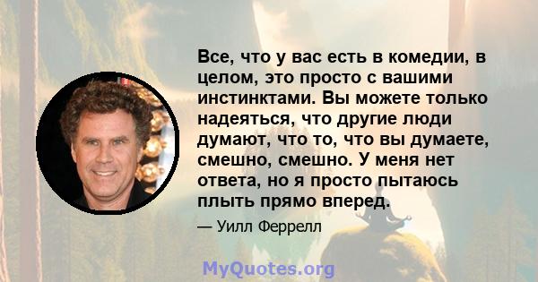 Все, что у вас есть в комедии, в целом, это просто с вашими инстинктами. Вы можете только надеяться, что другие люди думают, что то, что вы думаете, смешно, смешно. У меня нет ответа, но я просто пытаюсь плыть прямо