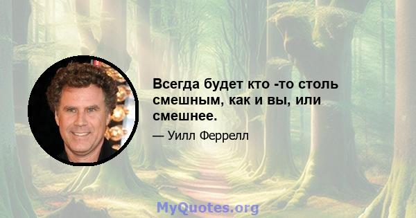 Всегда будет кто -то столь смешным, как и вы, или смешнее.