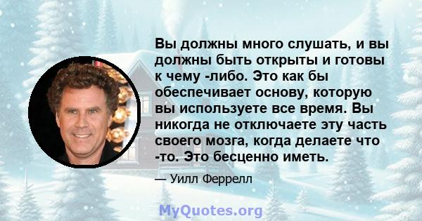 Вы должны много слушать, и вы должны быть открыты и готовы к чему -либо. Это как бы обеспечивает основу, которую вы используете все время. Вы никогда не отключаете эту часть своего мозга, когда делаете что -то. Это