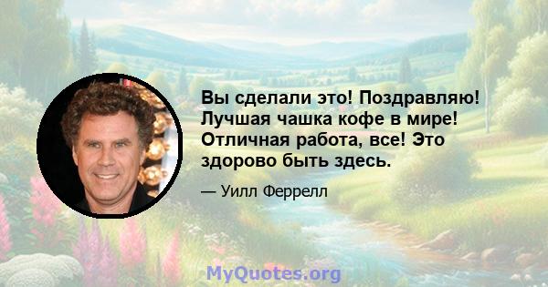 Вы сделали это! Поздравляю! Лучшая чашка кофе в мире! Отличная работа, все! Это здорово быть здесь.