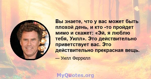 Вы знаете, что у вас может быть плохой день, и кто -то пройдет мимо и скажет: «Эй, я люблю тебя, Уилл». Это действительно приветствует вас. Это действительно прекрасная вещь.