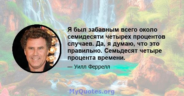 Я был забавным всего около семидесяти четырех процентов случаев. Да, я думаю, что это правильно. Семьдесят четыре процента времени.