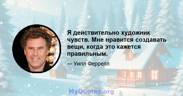 Я действительно художник чувств. Мне нравится создавать вещи, когда это кажется правильным.