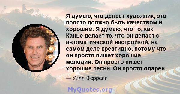 Я думаю, что делает художник, это просто должно быть качеством и хорошим. Я думаю, что то, как Канье делает то, что он делает с автоматической настройкой, на самом деле креативно, потому что он просто пишет хорошие