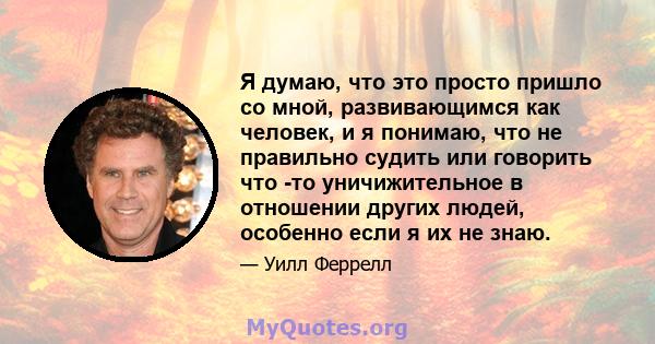 Я думаю, что это просто пришло со мной, развивающимся как человек, и я понимаю, что не правильно судить или говорить что -то уничижительное в отношении других людей, особенно если я их не знаю.