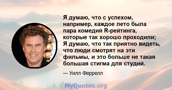 Я думаю, что с успехом, например, каждое лето была пара комедий R-рейтинга, которые так хорошо проходили; Я думаю, что так приятно видеть, что люди смотрят на эти фильмы, и это больше не такая большая стигма для студий.