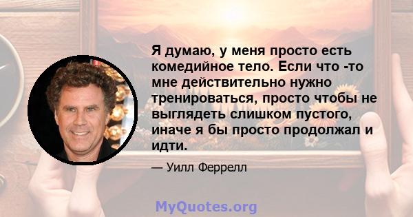 Я думаю, у меня просто есть комедийное тело. Если что -то мне действительно нужно тренироваться, просто чтобы не выглядеть слишком пустого, иначе я бы просто продолжал и идти.