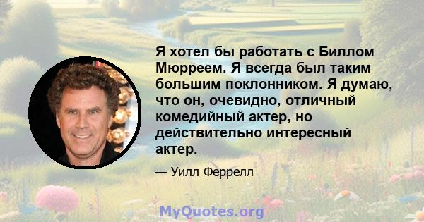 Я хотел бы работать с Биллом Мюрреем. Я всегда был таким большим поклонником. Я думаю, что он, очевидно, отличный комедийный актер, но действительно интересный актер.