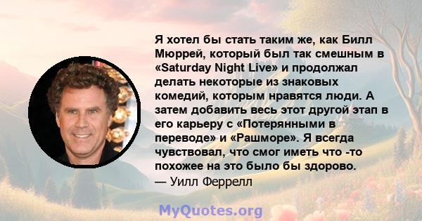 Я хотел бы стать таким же, как Билл Мюррей, который был так смешным в «Saturday Night Live» и продолжал делать некоторые из знаковых комедий, которым нравятся люди. А затем добавить весь этот другой этап в его карьеру с 